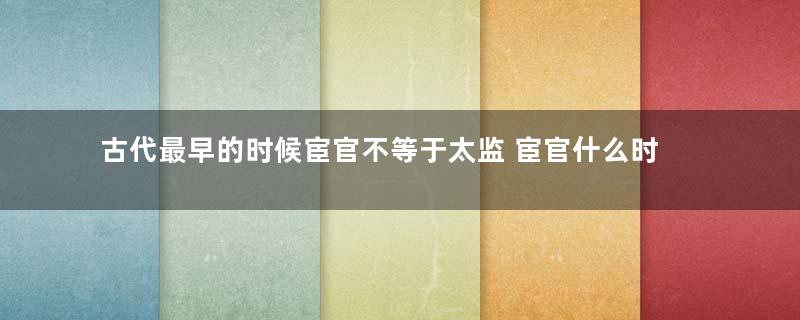 古代最早的时候宦官不等于太监 宦官什么时候等于太监